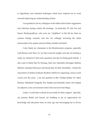 in  algorithmic  and  statistical  techniques  which  have  inspired  me  to  work 
towards improving my understanding of them. 
I am grateful to all my colleagues in the Ideker lab for their suggestions 
and  criticisms  during  weekly  lab  meetings.    In  particular,  Dr.  Kai  Tan  and 
Sourav  Bandyopadhyay,  who  were  my  “neighbors”  in  the  lab  for  chats  on 
systems  biology  research,  and  also  for  willingly  reviewing  the  initial 
manuscripts of my papers and providing valuable comments.   
I  also  thank  my  classmates  in  the  Bioinformatics  program,  especially 
Leah Barrera and Thuy Vo, for their research insights and also for lending a 
ready ear whenever I had some questions and also for being great friends.  I 
also want to thank Han‐Yu Chuang, Alice Lee, Samantha Smeraglia, Barbara 
Mattson, Sandeep Kanumuri and Sourja Ray for their friendship.  I thank the 
Association of Indian Graduate Students (AIGS) for organizing various social 
events  over  the  years.    I  am  also  grateful  to  Mrs.  Pushpa  Reddy,  Dr.  Sekar 
Krishna, Debashish Panigrahi, Drs. Ranjita and Kanishka Lahiri who helped 
me adjust to a new environment when I first moved to San Diego. 
Lastly, I would like to thank all my family for their support.  Specially, 
my  parents,  Radha  and  Suresh,  for  instilling  in  me  an  appreciation  for 
knowledge and education from an early age and encouraging  me in all  my  
xii
 