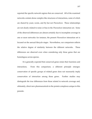 107
reported the specific network regions that are conserved.  All of the examined 
networks contain dense complex‐like structures of interactions, some of which 
are shared by yeast, worm, and fly but not Plasmodium.  These relationships 
are not clearly related to noise or bias in the Plasmodium interaction set.  Some 
of the observed differences are almost certainly due to incomplete coverage in 
one or more networks: for instance, the present Plasmodium interaction set is 
focused on the asexual lifecycle stages.  Nevertheless, our comparison reflects 
the  relative  degree  of  similarity  between  the  different  networks.    These 
differences  are  observed  even  when  considering  only  those  genes  that  are 
homologous across species. 
It is generally expected that conserved genes retain their functions and 
interactions.    From  this  comparison,  a  different  principle  emerges:  
conservation  of  specific  groups  of  related  genes  does  not  necessarily  imply 
conservation  of  interaction  among  those  genes.    Further  studies  may 
distinguish the true differences from those related to network coverage and, 
ultimately, direct new pharmaceuticals to the protein complexes unique to this 
parasite. 
 