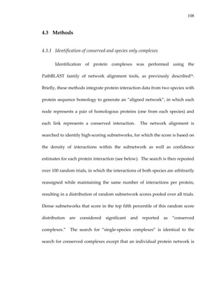 108
4.3 Methods 
4.3.1 Identification of conserved and species only complexes 
Identification  of  protein  complexes  was  performed  using  the 
PathBLAST  family  of  network  alignment  tools,  as  previously  described54.  
Briefly, these methods integrate protein interaction data from two species with 
protein sequence homology to generate an “aligned network”, in which each 
node represents a pair of homologous proteins (one from  each species)  and 
each  link  represents  a  conserved  interaction.    The  network  alignment  is 
searched to identify high‐scoring subnetworks, for which the score is based on 
the  density  of  interactions  within  the  subnetwork  as  well  as  confidence 
estimates for each protein interaction (see below).  The search is then repeated 
over 100 random trials, in which the interactions of both species are arbitrarily 
reassigned  while  maintaining  the  same  number  of  interactions  per  protein, 
resulting in a distribution of random subnetwork scores pooled over all trials.  
Dense subnetworks that score in the top fifth percentile of this random score 
distribution  are  considered  significant  and  reported  as  “conserved 
complexes.”    The  search  for  “single‐species  complexes”  is  identical  to  the 
search for conserved complexes except that an individual protein network is 
 