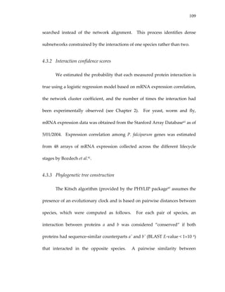 109
searched  instead  of  the  network  alignment.    This  process  identifies  dense 
subnetworks constrained by the interactions of one species rather than two. 
4.3.2 Interaction confidence scores 
We estimated the probability that each measured protein interaction is 
true using a logistic regression model based on mRNA expression correlation, 
the network cluster coefficient, and the number of times the interaction had 
been  experimentally  observed  (see  Chapter  2).    For  yeast,  worm  and  fly, 
mRNA expression data was obtained from the Stanford Array Database61 as of 
5/01/2004.    Expression  correlation  among  P.  falciparum  genes  was  estimated 
from  48  arrays  of  mRNA  expression  collected  across  the  different  lifecycle 
stages by Bozdech et al.91.   
4.3.3 Phylogenetic tree construction 
The Kitsch algorithm (provided by the PHYLIP package97 assumes the 
presence of an evolutionary clock and is based on pairwise distances between 
species,  which  were  computed  as  follows.    For  each  pair  of  species,  an 
interaction  between  proteins  a  and  b  was  considered  “conserved”  if  both 
proteins had sequence‐similar counterparts a′ and b′ (BLAST E‐value < 1×10 4) 
that  interacted  in  the  opposite  species.    A  pairwise  similarity  between 
 
