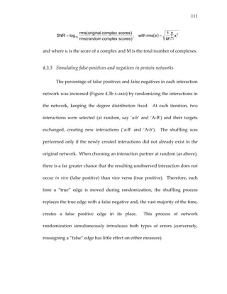 111
( ) ∑==
=
M
i
ix
M
x
1
2
10
1
rmswith,
)scorescomplexrandom(rms
)scorescomplexoriginal(rms
logSNR  
and where xi is the score of a complex and M is the total number of complexes. 
4.3.5 Simulating false‐positives and negatives in protein networks 
The percentage of false positives and false negatives in each interaction 
network was increased (Figure 4.3b x‐axis) by randomizing the interactions in 
the  network,  keeping  the  degree  distribution  fixed.    At  each  iteration,  two 
interactions  were  selected  (at  random,  say  ‘a‐b’  and  ‘A‐B’)  and  their  targets 
exchanged,  creating  new  interactions  (‘a‐B’  and  ‘A‐b’).    The  shuffling  was 
performed only if the newly created interactions did not already exist in the 
original network.  When choosing an interaction partner at random (as above), 
there is a far greater chance that the resulting unobserved interaction does not 
occur in vivo (false positive) than vice versa (true positive).  Therefore, each 
time  a  “true”  edge  is  moved  during  randomization,  the  shuffling  process 
replaces the true edge with a false negative and, the vast majority of the time, 
creates  a  false  positive  edge  in  its  place.    This  process  of  network 
randomization  simultaneously  introduces  both  types  of  errors  (conversely, 
reassigning a “false” edge has little effect on either measure). 
 