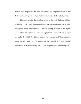 Sharan  was  responsible  for  the  conception  and  implementation  of  the 
NetworkBLAST algorithm.  Ryan Kelley implemented the layout algorithm. 
Chapter 4 contains the complete reprint of the work  Suthram S, Sittler 
T,  Ideker  T.  The  Plasmodium protein  network  diverges  from  those  of  other 
eukaryotes. Nature 2005;438:108‐12.  I was the primary co‐author of this paper. 
Chapter 5 contains the complete reprint of the work Suthram S, Beyer 
A., Ideker T.  eQED: An efficient method for interpreting eQTL associations 
using  protein  networks.  Proceedings  of  3rd  Annual  RECOMB  Satellite 
Conference on Systems Biology, 2007.  I was the primary author of this paper. 
xiv
 
