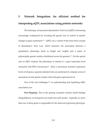 5 Network  Integration:  An  efficient  method  for 
interpreting eQTL associations using protein networks 
The technique of expression Quantitative Trait Loci (eQTL) is becoming 
increasingly  widespread  for  revealing  the  genetic  loci  in  control  of  specific 
changes in gene expression30,31.  eQTLs are a variant of the more basic concept 
of  Quantitative  Trait  Loci,  which  measures  the  association  between  a 
quantitative  phenotype  (such  as  height  and  weight)  and  a  panel  of 
polymorphic genetic markers distributed across the genome113.  For the special 
case  of  eQTL  analysis,  the  phenotype  of  interest  is  a  gene  expression  level 
measured with DNA microarrays30.  Since a microarray monitors expression 
levels of all genes, separate statistical tests are performed to compute scores of 
association of each genetic marker with each gene expression level. 
Two of the core challenges32,35 in understanding and explaining eQTL 
associations are: 
Fine Mapping:  Due to the spacing of genetic markers and/or linkage 
disequilibrium, several genes can reside near each marker.  Typically, no more 
than one of these genes is responsible for the observed expression phenotype.  
124
 