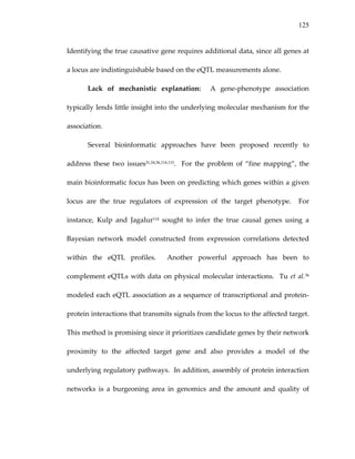 125
Identifying the true causative gene requires additional data, since all genes at 
a locus are indistinguishable based on the eQTL measurements alone. 
Lack  of  mechanistic  explanation:    A  gene‐phenotype  association 
typically lends little insight into the underlying molecular mechanism for the 
association.   
Several  bioinformatic  approaches  have  been  proposed  recently  to 
address  these  two  issues31,34,36,114,115.    For  the  problem  of  “fine  mapping”,  the 
main bioinformatic focus has been on predicting which genes within a given 
locus  are  the  true  regulators  of  expression  of  the  target  phenotype.    For 
instance,  Kulp  and  Jagalur114  sought  to  infer  the  true  causal  genes  using  a 
Bayesian  network  model  constructed  from  expression  correlations  detected 
within  the  eQTL  profiles.    Another  powerful  approach  has  been  to 
complement eQTLs with data on physical molecular interactions.  Tu et al.36 
modeled each eQTL association as a sequence of transcriptional and protein‐
protein interactions that transmits signals from the locus to the affected target.  
This method is promising since it prioritizes candidate genes by their network 
proximity  to  the  affected  target  gene  and  also  provides  a  model  of  the 
underlying regulatory pathways.  In addition, assembly of protein interaction 
networks  is  a  burgeoning  area  in  genomics  and  the  amount  and  quality  of 
 