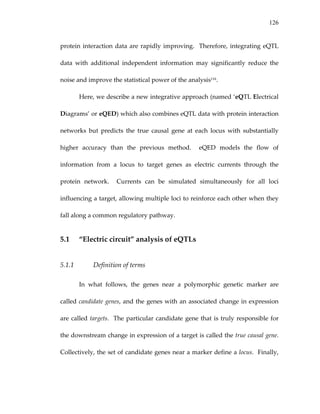 126
protein interaction data are rapidly improving.  Therefore, integrating eQTL 
data  with  additional  independent  information  may  significantly  reduce  the 
noise and improve the statistical power of the analysis116.   
Here, we describe a new integrative approach (named ‘eQTL Electrical 
Diagrams’ or eQED) which also combines eQTL data with protein interaction 
networks  but  predicts  the  true  causal  gene  at  each  locus  with  substantially 
higher  accuracy  than  the  previous  method.    eQED  models  the  flow  of 
information  from  a  locus  to  target  genes  as  electric  currents  through  the 
protein  network.    Currents  can  be  simulated  simultaneously  for  all  loci 
influencing a target, allowing multiple loci to reinforce each other when they 
fall along a common regulatory pathway. 
5.1 “Electric circuit” analysis of eQTLs 
5.1.1 Definition of terms 
In  what  follows,  the  genes  near  a  polymorphic  genetic  marker  are 
called candidate genes, and the genes with an associated change in expression 
are called targets.  The particular candidate gene that is truly responsible for 
the downstream change in expression of a target is called the true causal gene.  
Collectively, the set of candidate genes near a marker define a locus.  Finally, 
 