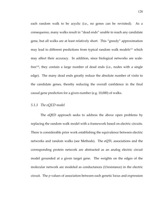 128
each  random  walk  to  be  acyclic  (i.e.,  no  genes  can  be  revisited).    As  a 
consequence, many walks result in “dead ends” unable to reach any candidate 
gene, but all walks are at least relatively short.  This “greedy” approximation 
may lead to different predictions from typical random walk models117 which 
may  affect  their  accuracy.    In  addition,  since  biological  networks  are  scale‐
free118,  they  contain  a  large  number  of  dead  ends  (i.e.,  nodes  with  a  single 
edge).  The many dead ends greatly reduce the absolute number of visits to 
the  candidate  genes,  thereby  reducing  the  overall  confidence  in  the  final 
causal gene prediction for a given number (e.g. 10,000) of walks. 
5.1.3 The eQED model 
The  eQED  approach  seeks  to  address  the  above  open  problems  by 
replacing the random walk model with a framework based on electric circuits.  
There is considerable prior work establishing the equivalence between electric 
networks and random walks (see Methods).  The eQTL associations and the 
corresponding  protein  network  are  abstracted  as  an  analog  electric  circuit 
model  grounded  at  a  given  target  gene.    The  weights  on  the  edges  of  the 
molecular network are modeled as conductances (1/resistance) in the electric 
circuit.  The p‐values of association between each genetic locus and expression 
 