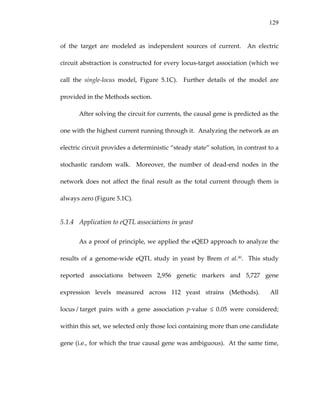 129
of  the  target  are  modeled  as  independent  sources  of  current.    An  electric 
circuit abstraction is constructed for every locus‐target association (which we 
call  the  single‐locus  model,  Figure  5.1C).    Further  details  of  the  model  are 
provided in the Methods section. 
After solving the circuit for currents, the causal gene is predicted as the 
one with the highest current running through it.  Analyzing the network as an 
electric circuit provides a deterministic “steady state” solution, in contrast to a 
stochastic  random  walk.    Moreover,  the  number  of  dead‐end  nodes  in  the 
network does not affect the final result as the total current through them is 
always zero (Figure 5.1C).  
5.1.4 Application to eQTL associations in yeast 
As a proof of principle, we applied the eQED approach to analyze the 
results  of  a  genome‐wide  eQTL  study  in  yeast  by  Brem  et  al.30.    This  study 
reported  associations  between  2,956  genetic  markers  and  5,727  gene 
expression  levels  measured  across  112  yeast  strains  (Methods).    All 
locus / target  pairs  with  a  gene  association  p‐value  ≤  0.05  were  considered; 
within this set, we selected only those loci containing more than one candidate 
gene (i.e., for which the true causal gene was ambiguous).  At the same time, 
 