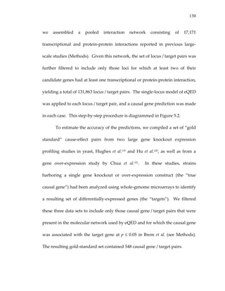 130
we  assembled  a  pooled  interaction  network  consisting  of  17,171 
transcriptional  and  protein‐protein  interactions  reported  in  previous  large‐
scale studies (Methods).  Given this network, the set of locus / target pairs was 
further  filtered  to  include  only  those  loci  for  which  at  least  two  of  their 
candidate genes had at least one transcriptional or protein‐protein interaction, 
yielding a total of 131,863 locus / target pairs.  The single‐locus model of eQED 
was applied to each locus / target pair, and a causal gene prediction was made 
in each case.  This step‐by‐step procedure is diagrammed in Figure 5.2. 
To estimate the accuracy of the predictions, we compiled a set of “gold 
standard”  cause‐effect  pairs  from  two  large  gene  knockout  expression 
profiling studies in yeast, Hughes et al.119 and Hu et al.120, as well as from a 
gene  over‐expression  study  by  Chua  et  al.121.    In  these  studies,  strains 
harboring  a  single  gene  knockout  or  over‐expression  construct  (the  “true 
causal gene”) had been analyzed using whole‐genome microarrays to identify 
a  resulting  set  of  differentially‐expressed  genes  (the  “targets”).    We  filtered 
these three data sets to include only those causal gene / target pairs that were 
present in the molecular network used by eQED and for which the causal gene 
was associated with the target gene at p ≤ 0.05 in Brem et al. (see Methods).  
The resulting gold‐standard set contained 548 causal gene / target pairs. 
 