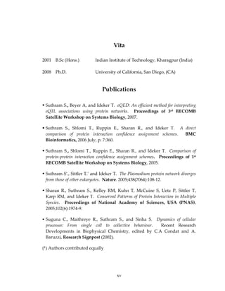  
Vita 
2001  B.Sc (Hons.)    Indian Institute of Technology, Kharagpur (India) 
2008  Ph.D.      University of California, San Diego, (CA) 
Publications 
Suthram S., Beyer A, and Ideker T.  eQED: An efficient method for interpreting 
eQTL  associations  using  protein  networks.    Proceedings  of  3rd  RECOMB 
Satellite Workshop on Systems Biology, 2007. 
 
Suthram  S.,  Shlomi  T.,  Ruppin  E.,  Sharan  R.,  and  Ideker  T.    A  direct 
comparison  of  protein  interaction  confidence  assignment  schemes.    BMC 
Bioinformatics, 2006 July, p. 7:360. 
 
Suthram  S.,  Shlomi  T.,  Ruppin  E.,  Sharan  R.,  and  Ideker  T.    Comparison  of 
protein‐protein  interaction  confidence  assignment  schemes.    Proceedings  of  1st 
RECOMB Satellite Workshop on Systems Biology, 2005. 
 
Suthram S*., Sittler T.* and Ideker T.  The Plasmodium protein network diverges 
from those of other eukaryotes.  Nature. 2005;438(7064):108‐12. 
 
Sharan  R.,  Suthram  S.,  Kelley  RM,  Kuhn  T,  McCuine  S,  Uetz  P,  Sittler  T, 
Karp RM, and Ideker T.  Conserved Patterns of Protein Interaction in Multiple 
Species.    Proceedings  of  National  Academy  of  Sciences,  USA  (PNAS), 
2005;102(6):1974‐9. 
 
Suguna  C.,  Maithreye  R.,  Suthram  S.,  and  Sinha  S.    Dynamics  of  cellular 
processes:  From  single  cell  to  collective  behaviour.    Recent  Research 
Developments  in  Biophysical  Chemistry,  edited  by  C.A  Condat  and  A. 
Baruzzi, Research Signpost (2002). 
 
(*) Authors contributed equally 
xv
 