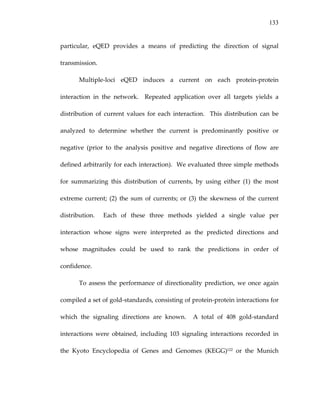 133
particular,  eQED  provides  a  means  of  predicting  the  direction  of  signal 
transmission.   
Multiple‐loci  eQED  induces  a  current  on  each  protein‐protein 
interaction  in  the  network.    Repeated  application  over  all  targets  yields  a 
distribution  of  current  values  for  each  interaction.    This  distribution  can  be 
analyzed  to  determine  whether  the  current  is  predominantly  positive  or 
negative  (prior  to  the  analysis  positive  and  negative  directions  of  flow  are 
defined arbitrarily for each interaction).  We evaluated three simple methods 
for  summarizing  this  distribution  of  currents,  by  using  either  (1)  the  most 
extreme  current;  (2)  the  sum  of  currents;  or  (3)  the  skewness  of  the  current 
distribution.    Each  of  these  three  methods  yielded  a  single  value  per 
interaction  whose  signs  were  interpreted  as  the  predicted  directions  and 
whose  magnitudes  could  be  used  to  rank  the  predictions  in  order  of 
confidence. 
To assess the performance of directionality prediction, we once again 
compiled a set of gold‐standards, consisting of protein‐protein interactions for 
which  the  signaling  directions  are  known.    A  total  of  408  gold‐standard 
interactions  were  obtained,  including  103  signaling  interactions  recorded  in 
the  Kyoto  Encyclopedia  of  Genes  and  Genomes  (KEGG)122  or  the  Munich 
 