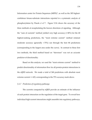 134
Information center for Protein Sequences (MIPS)57, as well as the 305 highest‐
confidence  kinase‐substrate  interactions  reported  in  a  systematic  analysis  of 
phosphorylation  by  Ptacek  et  al.123.    Figure  5.3A  shows  the  accuracy  of  the 
three methods at recapitulating the known directions of signaling.  Although 
the “sum of currents” method yielded very high accuracy (> 80%) for the 40 
highest‐ranking  predictions,  the  “most  extreme  current”  method  retained 
moderate  accuracy  (generally  > 75%)  out  through  the  best  80  predictions 
(corresponding to the largest area under the curve).  In contrast to these first 
two  methods,  the  third  method  based  on  “skewness”  was  not  an  accurate 
predictor of directionality. 
Based on this analysis, we used the “most extreme current” method to 
predict directionality of information flow for all protein‐protein interactions in 
the eQED network.  We made a total of 368 predictions with absolute most 
extreme current >= 623, corresponding to the 75% accuracy mark above. 
5.1.7 Prediction of regulatory pathways 
The currents computed by eQED provide an estimate of the influence 
of each protein interaction on the regulation of the target gene.  To reveal how 
individual high‐current interactions might assemble into regulatory pathways, 
 