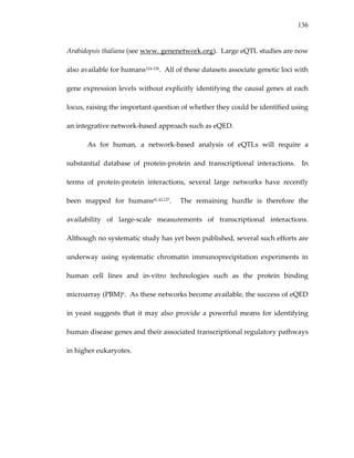 136
Arabidopsis thaliana (see www. genenetwork.org).  Large eQTL studies are now 
also available for humans124‐126.  All of these datasets associate genetic loci with 
gene expression levels without explicitly identifying the causal genes at each 
locus, raising the important question of whether they could be identified using 
an integrative network‐based approach such as eQED.   
As  for  human,  a  network‐based  analysis  of  eQTLs  will  require  a 
substantial  database  of  protein‐protein  and  transcriptional  interactions.    In 
terms  of  protein‐protein  interactions,  several  large  networks  have  recently 
been  mapped  for  humans41,42,127.    The  remaining  hurdle  is  therefore  the 
availability  of  large‐scale  measurements  of  transcriptional  interactions.  
Although no systematic study has yet been published, several such efforts are 
underway  using  systematic  chromatin  immunoprecipitation  experiments  in 
human  cell  lines  and  in‐vitro  technologies  such  as  the  protein  binding 
microarray (PBM)6.  As these networks become available, the success of eQED 
in yeast suggests that it may also provide a powerful means for identifying 
human disease genes and their associated transcriptional regulatory pathways 
in higher eukaryotes. 
 