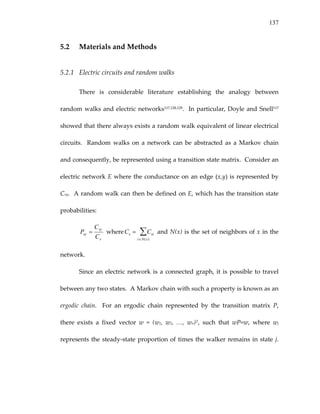 137
5.2 Materials and Methods 
5.2.1 Electric circuits and random walks 
There  is  considerable  literature  establishing  the  analogy  between 
random walks and electric networks117,128,129.  In particular, Doyle and Snell117 
showed that there always exists a random walk equivalent of linear electrical 
circuits.  Random walks on a network can be abstracted as a Markov chain 
and consequently, be represented using a transition state matrix.  Consider an 
electric network E where the conductance on an edge (x,y) is represented by 
Cxy.  A random walk can then be defined on E, which has the transition state 
probabilities:  
x
xy
xy
C
C
P =  whereCx = Cxi
i∈N(x)
∑  and N(x) is the set of neighbors of x in the 
network. 
Since an electric network is a connected graph, it is possible to travel 
between any two states.  A Markov chain with such a property is known as an 
ergodic  chain.    For  an  ergodic  chain  represented  by  the  transition  matrix  P, 
there  exists  a  fixed  vector  w  =  (w1,  w2,  …,  wn)T,  such  that  wP=w,  where  wj 
represents the steady‐state proportion of times the walker remains in state j.  
 