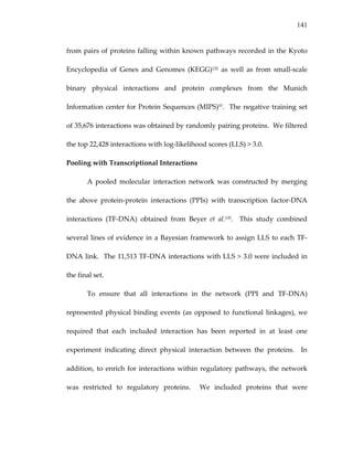 141
from pairs of proteins falling within known pathways recorded in the Kyoto 
Encyclopedia  of  Genes  and  Genomes  (KEGG)122  as  well  as  from  small‐scale 
binary  physical  interactions  and  protein  complexes  from  the  Munich 
Information center for Protein Sequences (MIPS)57.  The negative training set 
of 35,676 interactions was obtained by randomly pairing proteins.  We filtered 
the top 22,428 interactions with log‐likelihood scores (LLS) > 3.0.   
Pooling with Transcriptional Interactions 
A  pooled  molecular interaction  network  was  constructed  by  merging 
the  above  protein‐protein  interactions  (PPIs)  with  transcription  factor‐DNA 
interactions  (TF‐DNA)  obtained  from  Beyer  et  al.135.    This  study  combined 
several lines of evidence in a Bayesian framework to assign LLS to each TF‐
DNA link.  The 11,513 TF‐DNA interactions with LLS > 3.0 were included in 
the final set. 
To  ensure  that  all  interactions  in  the  network  (PPI  and  TF‐DNA) 
represented physical binding events (as opposed to functional linkages), we 
required  that  each  included  interaction  has  been  reported  in  at  least  one 
experiment  indicating  direct  physical  interaction  between  the  proteins.    In 
addition, to enrich for interactions within regulatory pathways, the network 
was  restricted  to  regulatory  proteins.    We  included  proteins  that  were 
 