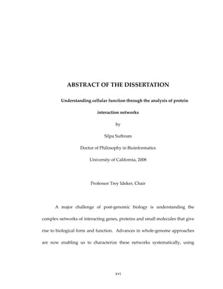  
 
 
ABSTRACT OF THE DISSERTATION 
Understanding cellular function through the analysis of protein 
interaction networks 
by 
Silpa Suthram 
Doctor of Philosophy in Bioinformatics 
University of California, 2008 
 
Professor Trey Ideker, Chair 
 
A  major  challenge  of  post‐genomic  biology  is  understanding  the 
complex networks of interacting genes, proteins and small molecules that give 
rise to biological form and function.  Advances in whole‐genome approaches 
are  now  enabling  us  to  characterize  these  networks  systematically,  using 
xvi
 