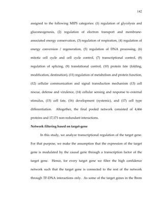 142
assigned  to  the  following  MIPS  categories:  (1)  regulation  of  glycolysis  and 
gluconeogenesis,  (2)  regulation  of  electron  transport  and  membrane‐
associated energy conservation, (3) regulation of respiration, (4) regulation of 
energy  conversion  /  regeneration,  (5)  regulation  of  DNA  processing,  (6) 
mitotic  cell  cycle  and  cell  cycle  control,  (7)  transcriptional  control,  (8) 
regulation  of  splicing,  (9)  translational  control,  (10)  protein  fate  (folding, 
modification, destination), (11) regulation of metabolism and protein function, 
(12)  cellular  communication  and  signal  transduction  mechanism  (13)  cell 
rescue, defense and virulence, (14) cellular sensing and response to external 
stimulus,  (15)  cell  fate,  (16)  development  (systemic),  and  (17)  cell  type 
differentiation.    Altogether,  the  final  pooled  network  consisted  of  4,466 
proteins and 17,171 non‐redundant interactions. 
Network filtering based on target‐gene 
In this study, we analyze transcriptional regulation of the target gene.  
For that purpose, we make the assumption that the expression of the target 
gene  is  modulated  by  the  causal  gene  through  a  transcription  factor  of  the 
target  gene.    Hence,  for  every  target  gene  we  filter  the  high  confidence 
network  such  that  the  target  gene  is  connected  to  the  rest  of  the  network 
through TF‐DNA interactions only.  As some of the target genes in the Brem 
 