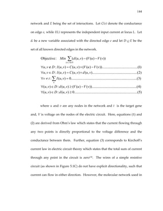 144
network and E being the set of interactions.  Let C(e) denote the conductance 
on edge e, while I(L) represents the independent input current at locus L.  Let 
de be a new variable associated with the directed edge e and let D ⊆ E be the 
set of all known directed edges in the network. 
)5.........(............................................................0),(:),(
)4.(........................................))........()((),(:),(
)3..(......................................................................0),(:
)2(........................................).........,(),(),(:,
)1.(..............................))........()((),(),(:,
))()((),((:Objective
),(
≥∈∀
−≥∈∀
=≠∀
×=∈∀
−×=∉∀
−−
∑
∑∈
vudDvu
vVuVvudDvu
vuItv
vudvuCvuIDvu
vVuVvuCvuIDvu
vVuVvudMin
u
Dvu
 
where u and v are any nodes in the network and t  is the target gene 
and, V is voltage on the nodes of the electric circuit.  Here, equations (1) and 
(2) are derived from Ohm’s law which states that the current flowing through 
any  two  points  is  directly  proportional  to  the  voltage  difference  and  the 
conductance  between  them.    Further,  equation  (3)  corresponds  to  Kirchoff’s 
current law in electric circuit theory which states that the total sum of current 
through  any  point  in  the  circuit  is  zero130.    The  wires  of  a  simple  resistive 
circuit (as shown in Figure 5.1C) do not have explicit directionality, such that 
current can flow in either direction.  However, the molecular network used in 
 