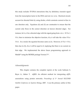 145
this  study  includes  TF‐DNA  interactions  that,  by  definition,  transmit  signal 
from the transcription factor to the DNA and not vice versa.  Electrical circuits 
account for directed links by using diodes, which constrain current to flow in 
one  direction  only.    Equations  (4)  and  (5)  are  constraints  to  ensure  that  the 
current  only  flows  in  the  correct  direction  on  known  directed  edges.    For 
instance, let (u,v) be a directed edge with the signal going from u to v.  If V(u) > 
V(v), then to minimize the objective function, d(u,v) will take the value (V(u)‐
V(v)).  As a result, the equation becomes same as (1).  However, if V(u) < V(v), 
then due to (5), d(u,v) will be equal to 0, implying that there is no current on 
that  edge.    We  implemented  the  above  linear  programming  approach  in 
Matlab55 using the MOSEK package Version 5136. 
 
 
Acknowledgements 
This  chapter  contains  the  complete  reprint  of  the  work  Suthram  S, 
Beyer  A.,  Ideker  T.    eQED:  An  efficient  method  for  interpreting  eQTL 
associations  using  protein  networks.  Proceedings  of  3rd  Annual  RECOMB 
Satellite Conference on Systems Biology, 2007.  I was the primary author of this 
paper. 
 