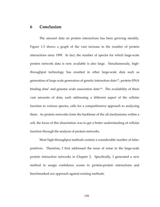 6 Conclusion 
The  amount  data  on  protein  interactions  has  been  growing  steadily.   
Figure  1.3  shows  a  graph  of  the  vast  increase  in  the  number  of  protein 
interactions since 1999.  In fact, the number of species for which large‐scale 
protein  network  data  is  now  available  is  also  large.    Simultaneously,  high‐
throughput  technology  has  resulted  in  other  large‐scale  data  such  as 
generation of large scale generation of genetic interaction data137, protein‐DNA 
binding data7 and genome wide association data138.  The availability of these 
vast  amounts  of  data,  each  addressing  a  different  aspect  of  the  cellular 
function in various species, calls for a comprehensive approach to analyzing 
them.  As protein networks form the backbone of the all mechanisms within a 
cell, the focus of this dissertation was to get a better understanding of cellular 
function through the analysis of protein networks. 
Most high‐throughput methods contain a considerable number of false‐
positives.    Therefore,  I  first  addressed  the  issue  of  noise  in  the  large‐scale 
protein  interaction  networks  in  Chapter  2.    Specifically,  I  generated  a  new 
method  to  assign  confidence  scores  to  protein‐protein  interactions  and 
benchmarked our approach against existing methods. 
150
 