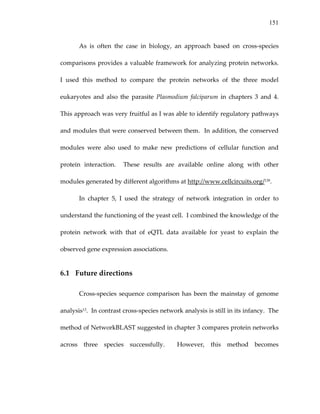 151
As  is  often  the  case  in  biology,  an  approach  based  on  cross‐species 
comparisons provides a valuable framework for analyzing protein networks.  
I  used  this  method  to  compare  the  protein  networks  of  the  three  model 
eukaryotes  and  also  the  parasite  Plasmodium  falciparum  in  chapters  3  and  4.  
This approach was very fruitful as I was able to identify regulatory pathways 
and modules that were conserved between them.  In addition, the conserved 
modules  were  also  used  to  make  new  predictions  of  cellular  function  and 
protein  interaction.    These  results  are  available  online  along  with  other 
modules generated by different algorithms at http://www.cellcircuits.org/139. 
In  chapter  5,  I  used  the  strategy  of  network  integration  in  order  to 
understand the functioning of the yeast cell.  I combined the knowledge of the 
protein  network  with  that  of  eQTL  data  available  for  yeast  to  explain  the 
observed gene expression associations. 
6.1 Future directions 
Cross‐species sequence comparison has been the mainstay of genome 
analysis13.  In contrast cross‐species network analysis is still in its infancy.  The 
method of NetworkBLAST suggested in chapter 3 compares protein networks 
across  three  species  successfully.    However,  this  method  becomes 
 