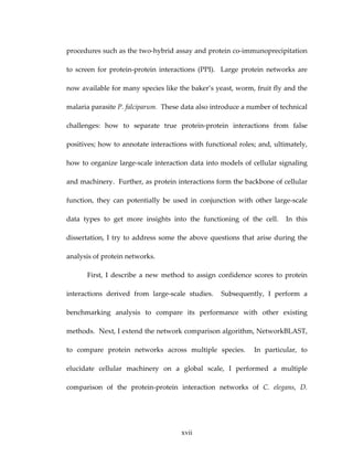 procedures such as the two‐hybrid assay and protein co‐immunoprecipitation 
to  screen  for  protein‐protein  interactions  (PPI).    Large  protein  networks  are 
now available for many species like the baker’s yeast, worm, fruit fly and the 
malaria parasite P. falciparum.  These data also introduce a number of technical 
challenges:  how  to  separate  true  protein‐protein  interactions  from  false 
positives; how to annotate interactions with functional roles; and, ultimately, 
how to organize large‐scale interaction data into models of cellular signaling 
and machinery.  Further, as protein interactions form the backbone of cellular 
function,  they  can  potentially  be  used  in  conjunction  with  other  large‐scale 
data  types  to  get  more  insights  into  the  functioning  of  the  cell.    In  this 
dissertation, I try to address some the above questions that arise during the 
analysis of protein networks. 
First,  I  describe  a  new  method  to  assign  confidence  scores  to  protein 
interactions  derived  from  large‐scale  studies.    Subsequently,  I  perform  a 
benchmarking  analysis  to  compare  its  performance  with  other  existing 
methods.  Next, I extend the network comparison algorithm, NetworkBLAST, 
to  compare  protein  networks  across  multiple  species.    In  particular,  to 
elucidate  cellular  machinery  on  a  global  scale,  I  performed  a  multiple 
comparison  of  the  protein‐protein  interaction  networks  of  C.  elegans,  D. 
xvii
 