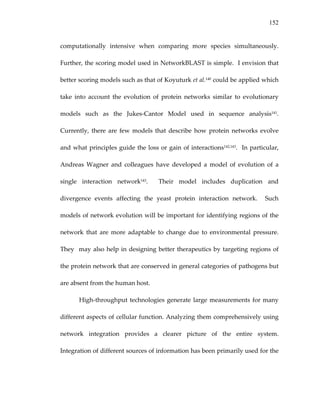 152
computationally  intensive  when  comparing  more  species  simultaneously.   
Further, the scoring model used in NetworkBLAST is simple.  I envision that 
better scoring models such as that of Koyuturk et al.140 could be applied which 
take  into  account  the  evolution  of  protein  networks  similar  to  evolutionary 
models  such  as  the  Jukes‐Cantor  Model  used  in  sequence  analysis141.  
Currently,  there  are  few  models  that  describe  how  protein  networks  evolve 
and what principles guide the loss or gain of interactions142,143.  In particular, 
Andreas  Wagner  and  colleagues  have  developed  a  model  of  evolution  of  a 
single  interaction  network143.    Their  model  includes  duplication  and 
divergence  events  affecting  the  yeast  protein  interaction  network.    Such 
models of network evolution will be important for identifying regions of the 
network  that  are  more  adaptable  to  change  due  to  environmental  pressure.  
They  may also help in designing better therapeutics by targeting regions of 
the protein network that are conserved in general categories of pathogens but 
are absent from the human host.   
High‐throughput technologies generate large measurements for many 
different aspects of cellular function. Analyzing them comprehensively using 
network  integration  provides  a  clearer  picture  of  the  entire  system.  
Integration of different sources of information has been primarily used for the 
 