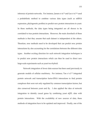 153
inference of protein networks.  For instance, Jansen et al.50 and Lee et al.144 used 
a  probabilistic  method  to  combine  various  data  types  (such  as  mRNA 
expression, phylogenetic profiles) to predict new protein interactions in yeast.  
In  these  methods,  the  data  types  being  integrated  are  all  shown  to  be 
correlated to true protein interactions.  However, the main drawback of these 
methods is that they assume that each dataset is independent of the others.  
Therefore, new methods need to be developed that can predict new protein 
interactions by also accounting for the correlations between the different data 
types.  Another exciting direction for such network integration techniques is 
to  predict  new  protein  interactions  which  can  then  be  used  to  direct  new 
large‐scale experiments such as yeast two‐hybrid. 
Network integration of fewer data sources has been used previously to 
generate  models  of  cellular  machinery.    For  instance,  Tan  et  al.145  integrated 
protein  network  and  transcription  factor‐DNA  interactions  to  find  protein 
complexes that were not only regulated by common transcription factors, but 
also  conserved  between  yeast  and  fly.    I  also  applied  the  idea  of  network 
integration  to  identify  causal  genes  by  combining  yeast  eQTL  data  with 
protein  interactions.    With  the  availability  of  new  sources  of  data,  these 
methods of integration have to be updated and improved.  Finally, one of the 
 