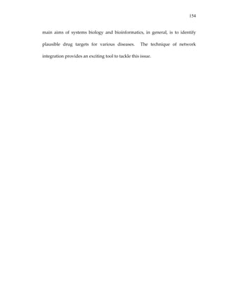 154
main  aims  of  systems  biology  and  bioinformatics,  in  general,  is  to  identify 
plausible  drug  targets  for  various  diseases.    The  technique  of  network 
integration provides an exciting tool to tackle this issue. 
 