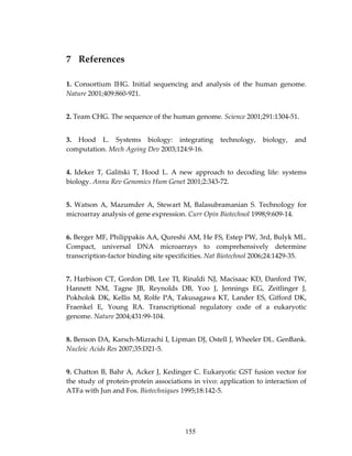 7 References 
1.  Consortium  IHG.  Initial  sequencing  and  analysis  of  the  human  genome. 
Nature 2001;409:860‐921. 
2. Team CHG. The sequence of the human genome. Science 2001;291:1304‐51. 
3.  Hood  L.  Systems  biology:  integrating  technology,  biology,  and 
computation. Mech Ageing Dev 2003;124:9‐16. 
4.  Ideker  T,  Galitski  T,  Hood  L.  A  new  approach  to  decoding  life:  systems 
biology. Annu Rev Genomics Hum Genet 2001;2:343‐72. 
5.  Watson  A,  Mazumder  A,  Stewart  M,  Balasubramanian  S.  Technology  for 
microarray analysis of gene expression. Curr Opin Biotechnol 1998;9:609‐14. 
6. Berger MF, Philippakis AA, Qureshi AM, He FS, Estep PW, 3rd, Bulyk ML. 
Compact,  universal  DNA  microarrays  to  comprehensively  determine 
transcription‐factor binding site specificities. Nat Biotechnol 2006;24:1429‐35. 
7. Harbison CT, Gordon DB, Lee TI, Rinaldi NJ, Macisaac KD, Danford TW, 
Hannett  NM,  Tagne  JB,  Reynolds  DB,  Yoo  J,  Jennings  EG,  Zeitlinger  J, 
Pokholok  DK, Kellis  M, Rolfe  PA, Takusagawa KT, Lander ES, Gifford DK, 
Fraenkel  E,  Young  RA.  Transcriptional  regulatory  code  of  a  eukaryotic 
genome. Nature 2004;431:99‐104. 
8. Benson DA, Karsch‐Mizrachi I, Lipman DJ, Ostell J, Wheeler DL. GenBank. 
Nucleic Acids Res 2007;35:D21‐5. 
9. Chatton B, Bahr A, Acker J, Kedinger C. Eukaryotic GST fusion vector for 
the study of protein‐protein associations in vivo: application to interaction of 
ATFa with Jun and Fos. Biotechniques 1995;18:142‐5. 
155
 