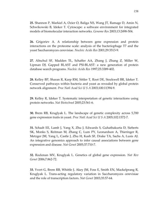 158
25. Shannon P, Markiel A, Ozier O, Baliga NS, Wang JT, Ramage D, Amin N, 
Schwikowski  B,  Ideker  T.  Cytoscape:  a  software  environment  for  integrated 
models of biomolecular interaction networks. Genome Res 2003;13:2498‐504. 
26.  Grigoriev  A.  A  relationship  between  gene  expression  and  protein 
interactions on the proteome scale: analysis of the bacteriophage T7 and the 
yeast Saccharomyces cerevisiae. Nucleic Acids Res 2001;29:3513‐9. 
27.  Altschul  SF,  Madden  TL,  Schaffer  AA,  Zhang  J,  Zhang  Z,  Miller  W, 
Lipman  DJ.  Gapped  BLAST  and  PSI‐BLAST:  a  new  generation  of  protein 
database search programs. Nucleic Acids Res 1997;25:3389‐402. 
28. Kelley BP, Sharan R, Karp RM, Sittler T, Root DE, Stockwell BR, Ideker T. 
Conserved pathways within bacteria and yeast as revealed by global protein 
network alignment. Proc Natl Acad Sci U S A 2003;100:11394‐9. 
29. Kelley R, Ideker T. Systematic interpretation of genetic interactions using 
protein networks. Nat Biotechnol 2005;23:561‐6. 
30.  Brem  RB,  Kruglyak  L.  The  landscape  of  genetic  complexity  across  5,700 
gene expression traits in yeast. Proc Natl Acad Sci U S A 2005;102:1572‐7. 
31. Schadt EE, Lamb J, Yang X, Zhu J, Edwards S, Guhathakurta D, Sieberts 
SK,  Monks  S,  Reitman  M,  Zhang  C,  Lum  PY,  Leonardson  A,  Thieringer  R, 
Metzger JM, Yang L, Castle J, Zhu H, Kash SF, Drake TA, Sachs A, Lusis AJ. 
An integrative genomics approach to infer causal associations between gene 
expression and disease. Nat Genet 2005;37:710‐7. 
32.  Rockman  MV,  Kruglyak  L.  Genetics  of  global  gene  expression.  Nat  Rev 
Genet 2006;7:862‐72. 
33. Yvert G, Brem RB, Whittle J, Akey JM, Foss E, Smith EN, Mackelprang R, 
Kruglyak  L.  Trans‐acting  regulatory  variation  in  Saccharomyces  cerevisiae 
and the role of transcription factors. Nat Genet 2003;35:57‐64. 
 