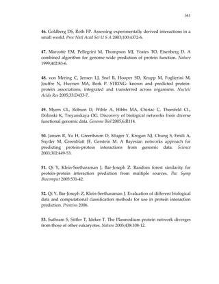 161
46. Goldberg DS, Roth FP. Assessing experimentally derived interactions in a 
small world. Proc Natl Acad Sci U S A 2003;100:4372‐6. 
47.  Marcotte  EM,  Pellegrini  M,  Thompson  MJ,  Yeates  TO,  Eisenberg  D.  A 
combined algorithm for genome‐wide prediction of protein function. Nature 
1999;402:83‐6. 
48.  von  Mering  C,  Jensen  LJ,  Snel  B,  Hooper  SD,  Krupp  M,  Foglierini  M, 
Jouffre  N,  Huynen  MA,  Bork  P.  STRING:  known  and  predicted  protein‐
protein  associations,  integrated  and  transferred  across  organisms.  Nucleic 
Acids Res 2005;33:D433‐7. 
49.  Myers  CL,  Robson  D,  Wible  A,  Hibbs  MA,  Chiriac  C,  Theesfeld  CL, 
Dolinski K, Troyanskaya OG. Discovery of biological networks from diverse 
functional genomic data. Genome Biol 2005;6:R114. 
50. Jansen R, Yu H, Greenbaum D, Kluger Y, Krogan NJ, Chung S, Emili A, 
Snyder  M,  Greenblatt  JF,  Gerstein  M.  A  Bayesian  networks  approach  for 
predicting  protein‐protein  interactions  from  genomic  data.  Science 
2003;302:449‐53. 
51.  Qi  Y,  Klein‐Seetharaman  J,  Bar‐Joseph  Z.  Random  forest  similarity  for 
protein‐protein  interaction  prediction  from  multiple  sources.  Pac  Symp 
Biocomput 2005:531‐42. 
52. Qi Y, Bar‐Joseph Z, Klein‐Seetharaman J. Evaluation of different biological 
data and computational classification methods for use in protein interaction 
prediction. Proteins 2006. 
53. Suthram S, Sittler T, Ideker T. The Plasmodium protein network diverges 
from those of other eukaryotes. Nature 2005;438:108‐12. 
 