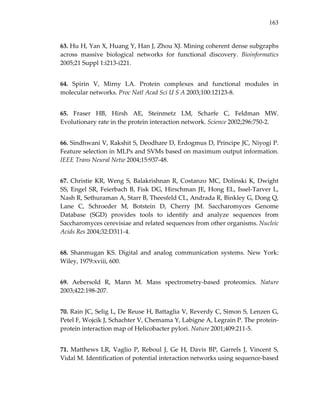 163
63. Hu H, Yan X, Huang Y, Han J, Zhou XJ. Mining coherent dense subgraphs 
across  massive  biological  networks  for  functional  discovery.  Bioinformatics 
2005;21 Suppl 1:i213‐i221. 
64.  Spirin  V,  Mirny  LA.  Protein  complexes  and  functional  modules  in 
molecular networks. Proc Natl Acad Sci U S A 2003;100:12123‐8. 
65.  Fraser  HB,  Hirsh  AE,  Steinmetz  LM,  Scharfe  C,  Feldman  MW. 
Evolutionary rate in the protein interaction network. Science 2002;296:750‐2. 
66. Sindhwani V, Rakshit S, Deodhare D, Erdogmus D, Principe JC, Niyogi P. 
Feature selection in MLPs and SVMs based on maximum output information. 
IEEE Trans Neural Netw 2004;15:937‐48. 
67. Christie KR, Weng S, Balakrishnan R, Costanzo MC, Dolinski K, Dwight 
SS, Engel SR, Feierbach B, Fisk DG, Hirschman JE, Hong EL, Issel‐Tarver L, 
Nash R, Sethuraman A, Starr B, Theesfeld CL, Andrada R, Binkley G, Dong Q, 
Lane  C,  Schroeder  M,  Botstein  D,  Cherry  JM.  Saccharomyces  Genome 
Database  (SGD)  provides  tools  to  identify  and  analyze  sequences  from 
Saccharomyces cerevisiae and related sequences from other organisms. Nucleic 
Acids Res 2004;32:D311‐4. 
68.  Shanmugan  KS.  Digital  and  analog  communication  systems.  New  York: 
Wiley, 1979:xviii, 600. 
69.  Aebersold  R,  Mann  M.  Mass  spectrometry‐based  proteomics.  Nature 
2003;422:198‐207. 
70. Rain JC, Selig L, De Reuse H, Battaglia V, Reverdy C, Simon S, Lenzen G, 
Petel F, Wojcik J, Schachter V, Chemama Y, Labigne A, Legrain P. The protein‐
protein interaction map of Helicobacter pylori. Nature 2001;409:211‐5. 
71.  Matthews  LR,  Vaglio  P,  Reboul  J,  Ge  H,  Davis  BP,  Garrels  J,  Vincent  S, 
Vidal M. Identification of potential interaction networks using sequence‐based 
 