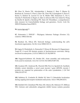 167
95.  Chen  N,  Harris  TW,  Antoshechkin  I,  Bastiani  C,  Bieri  T,  Blasiar  D, 
Bradnam K, Canaran P, Chan J, Chen CK, Chen WJ, Cunningham F, Davis P, 
Kenny  E,  Kishore  R,  Lawson  D,  Lee  R,  Muller  HM,  Nakamura  C,  Pai  S, 
Ozersky P, Petcherski A, Rogers A, Sabo A, Schwarz EM, Van Auken K, Wang 
Q, Durbin R, Spieth J, Sternberg PW, Stein LD. WormBase: a comprehensive 
data  resource  for  Caenorhabditis  biology  and  genomics.  Nucleic  Acids  Res 
2005;33 Database Issue:D383‐9. 
96. (www.tigr.org) T. 
97.  Felsenstein  J.  PHYLIP  ‐  Phylogeny  Inference  Package  (Version  3.2). 
Cladistics 1989;5:164‐166. 
98.  Barabasi  AL,  Oltvai  ZN.  Network  biology:  understanding  the  cellʹs 
functional organization. Nat Rev Genet 2004;5:101‐13. 
99. Gagny B, Wiederkehr A, Dumoulin P, Winsor B, Riezman H, Haguenauer‐
Tsapis  R.  A  novel  EH  domain  protein  of  Saccharomyces  cerevisiae,  Ede1p, 
involved in endocytosis. J Cell Sci 2000;113 ( Pt 18):3309‐19. 
100.  Engqvist‐Goldstein  AE,  Drubin  DG.  Actin  assembly  and  endocytosis: 
from yeast to mammals. Annu Rev Cell Dev Biol 2003;19:287‐332. 
101. Goodson HV, Anderson BL, Warrick HM, Pon LA, Spudich JA. Synthetic 
lethality  screen  identifies  a  novel  yeast  myosin  I  gene  (MYO5):  myosin  I 
proteins  are  required  for  polarization  of  the  actin  cytoskeleton.  J  Cell  Biol 
1996;133:1277‐91. 
102.  Salisbury  JL,  Condeelis  JS,  Maihle  NJ,  Satir  P.  Calmodulin  localization 
during capping and receptor‐mediated endocytosis. Nature 1981;294:163‐6. 
103. Scheibel LW, Colombani PM, Hess AD, Aikawa M, Atkinson CT, Milhous 
WK.  Calcium  and  calmodulin  antagonists  inhibit  human  malaria  parasites 
 