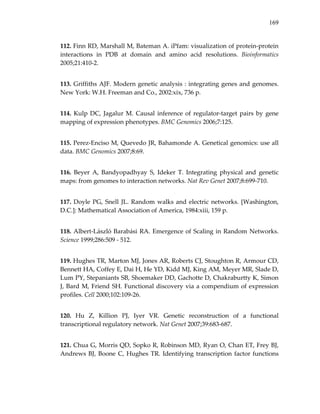 169
112. Finn RD, Marshall M, Bateman A. iPfam: visualization of protein‐protein 
interactions  in  PDB  at  domain  and  amino  acid  resolutions.  Bioinformatics 
2005;21:410‐2. 
113. Griffiths AJF. Modern genetic analysis : integrating genes and genomes. 
New York: W.H. Freeman and Co., 2002:xix, 736 p. 
114. Kulp DC, Jagalur M. Causal inference of regulator‐target pairs by gene 
mapping of expression phenotypes. BMC Genomics 2006;7:125. 
115. Perez‐Enciso M, Quevedo JR, Bahamonde A. Genetical genomics: use all 
data. BMC Genomics 2007;8:69. 
116.  Beyer  A,  Bandyopadhyay  S,  Ideker  T.  Integrating  physical  and  genetic 
maps: from genomes to interaction networks. Nat Rev Genet 2007;8:699‐710. 
117. Doyle PG, Snell JL. Random walks and electric networks. [Washington, 
D.C.]: Mathematical Association of America, 1984:xiii, 159 p. 
118. Albert‐László Barabási RA. Emergence of Scaling in Random Networks. 
Science 1999;286:509 ‐ 512. 
119. Hughes TR, Marton MJ, Jones AR, Roberts CJ, Stoughton R, Armour CD, 
Bennett HA, Coffey E, Dai H, He YD, Kidd MJ, King AM, Meyer MR, Slade D, 
Lum PY, Stepaniants SB, Shoemaker DD, Gachotte D, Chakraburtty K, Simon 
J, Bard M, Friend SH. Functional discovery via a compendium of expression 
profiles. Cell 2000;102:109‐26. 
120.  Hu  Z,  Killion  PJ,  Iyer  VR.  Genetic  reconstruction  of  a  functional 
transcriptional regulatory network. Nat Genet 2007;39:683‐687. 
121. Chua G, Morris QD, Sopko R, Robinson MD, Ryan O, Chan ET, Frey BJ, 
Andrews BJ, Boone C, Hughes TR. Identifying transcription factor functions 
 