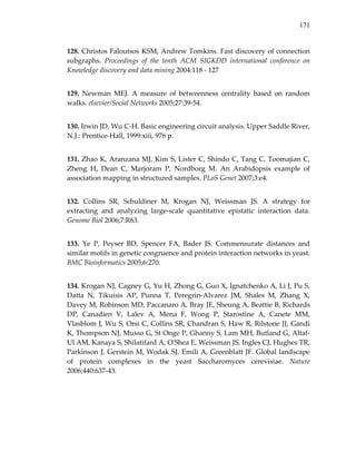 171
128. Christos Faloutsos KSM, Andrew Tomkins. Fast discovery of connection 
subgraphs.  Proceedings  of  the  tenth  ACM  SIGKDD  international  conference  on 
Knowledge discovery and data mining 2004:118 ‐ 127   
129.  Newman  MEJ.  A  measure  of  betweenness  centrality  based  on  random 
walks. elsevier/Social Networks 2005;27:39‐54. 
130. Irwin JD, Wu C‐H. Basic engineering circuit analysis. Upper Saddle River, 
N.J.: Prentice‐Hall, 1999:xiii, 976 p. 
131. Zhao K, Aranzana MJ, Kim S, Lister C, Shindo C, Tang C, Toomajian C, 
Zheng  H,  Dean  C,  Marjoram  P,  Nordborg  M.  An  Arabidopsis  example  of 
association mapping in structured samples. PLoS Genet 2007;3:e4. 
132.  Collins  SR,  Schuldiner  M,  Krogan  NJ,  Weissman  JS.  A  strategy  for 
extracting  and  analyzing  large‐scale  quantitative  epistatic  interaction  data. 
Genome Biol 2006;7:R63. 
133.  Ye  P,  Peyser  BD,  Spencer  FA,  Bader  JS.  Commensurate  distances  and 
similar motifs in genetic congruence and protein interaction networks in yeast. 
BMC Bioinformatics 2005;6:270. 
134. Krogan NJ, Cagney G, Yu H, Zhong G, Guo X, Ignatchenko A, Li J, Pu S, 
Datta  N,  Tikuisis  AP,  Punna  T,  Peregrin‐Alvarez  JM,  Shales  M,  Zhang  X, 
Davey M, Robinson MD, Paccanaro A, Bray JE, Sheung A, Beattie B, Richards 
DP,  Canadien  V,  Lalev  A,  Mena  F,  Wong  P,  Starostine  A,  Canete  MM, 
Vlasblom J, Wu S, Orsi C, Collins SR, Chandran S, Haw R, Rilstone JJ, Gandi 
K, Thompson NJ, Musso G, St Onge P, Ghanny S, Lam MH, Butland G, Altaf‐
Ul AM, Kanaya S, Shilatifard A, OʹShea E, Weissman JS, Ingles CJ, Hughes TR, 
Parkinson J, Gerstein M, Wodak SJ, Emili A, Greenblatt JF. Global landscape 
of  protein  complexes  in  the  yeast  Saccharomyces  cerevisiae.  Nature 
2006;440:637‐43. 
 