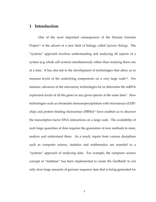 1 Introduction 
One  of  the  most  important  consequences  of  the  Human  Genome 
Project1,2 is the advent of a new field of biology called Systems Biology.  The 
“systems”  approach  involves  understanding  and  analyzing  all  aspects  of  a 
system (e.g whole cell system) simultaneously rather than studying them one 
at a time.  It has also led to the development of technologies that allow us to 
measure  levels  of  the  underlying  components  on  a  very  large  scale3,4.    For 
instance, advances in the microarray technologies let us determine the mRNA 
expression levels of all the genes in any given species at the same time5.  New 
technologies such as chromatin immunoprecipitation with microarrays (ChIP‐
chip) and protein binding microarrays (PBMs)6,7 have enabled us to discover 
the transcription factor DNA interactions on a large scale.  The availability of 
such large quantities of data requires the generation of new methods to store, 
analyze  and  understand  them.    As  a  result,  inputs  from  various  disciplines 
such  as  computer  science,  statistics  and  mathematics  are  essential  to  a 
“systems”  approach  of  analyzing  data.    For  example,  the  computer  science 
concept  of  “database”  has  been  implemented  to  create  the  GenBank8  to  not 
only store large amounts of genome sequence data that is being generated for 
1
 