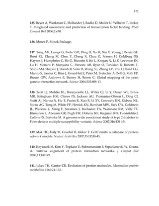 172
135. Beyer A, Workman C, Hollunder J, Radke D, Moller U, Wilhelm T, Ideker 
T. Integrated assessment and prediction of transcription factor binding. PLoS 
Comput Biol 2006;2:e70. 
136. Mosek P. Mosek Package. 
137. Tong AH, Lesage G, Bader GD, Ding H, Xu H, Xin X, Young J, Berriz GF, 
Brost  RL,  Chang  M,  Chen  Y,  Cheng  X,  Chua  G,  Friesen  H,  Goldberg  DS, 
Haynes J, Humphries C, He G, Hussein S, Ke L, Krogan N, Li Z, Levinson JN, 
Lu  H,  Menard  P,  Munyana  C,  Parsons  AB,  Ryan  O,  Tonikian  R,  Roberts  T, 
Sdicu AM, Shapiro J, Sheikh B, Suter B, Wong SL, Zhang LV, Zhu H, Burd CG, 
Munro S, Sander C, Rine J, Greenblatt J, Peter M, Bretscher A, Bell G, Roth FP, 
Brown  GW,  Andrews  B,  Bussey  H,  Boone  C.  Global  mapping  of  the  yeast 
genetic interaction network. Science 2004;303:808‐13. 
138. Scott LJ, Mohlke KL, Bonnycastle LL, Willer CJ, Li Y, Duren WL, Erdos 
MR,  Stringham  HM,  Chines  PS,  Jackson  AU,  Prokunina‐Olsson  L,  Ding  CJ, 
Swift AJ, Narisu N, Hu T, Pruim R, Xiao R, Li XY, Conneely KN, Riebow NL, 
Sprau AG, Tong M, White PP, Hetrick KN, Barnhart MW, Bark CW, Goldstein 
JL,  Watkins  L,  Xiang  F,  Saramies  J,  Buchanan  TA,  Watanabe  RM,  Valle  TT, 
Kinnunen L, Abecasis GR, Pugh EW, Doheny KF, Bergman RN, Tuomilehto J, 
Collins FS, Boehnke M. A genome‐wide association study of type 2 diabetes in 
Finns detects multiple susceptibility variants. Science 2007;316:1341‐5. 
139. Mak HC, Daly M, Gruebel B, Ideker T. CellCircuits: a database of protein 
network models. Nucleic Acids Res 2007;35:D538‐45. 
140. Koyuturk M, Kim Y, Topkara U, Subramaniam S, Szpankowski W, Grama 
A.  Pairwise  alignment  of  protein  interaction  networks.  J  Comput  Biol 
2006;13:182‐99. 
141. Jukes TH, Cantor CR. Evolution of protien molecules. Mammalian protein 
metabolism 1969:21‐132. 
 