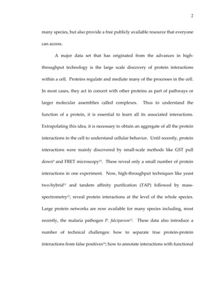 2
many species, but also provide a free publicly available resource that everyone 
can access. 
A  major  data  set  that  has  originated  from  the  advances  in  high‐
throughput  technology  is  the  large  scale  discovery  of  protein  interactions 
within a cell.  Proteins regulate and mediate many of the processes in the cell.  
In most cases, they act in concert with other proteins as part of pathways or 
larger  molecular  assemblies  called  complexes.    Thus  to  understand  the 
function  of  a  protein,  it  is  essential  to  learn  all  its  associated  interactions.  
Extrapolating this idea, it is necessary to obtain an aggregate of all the protein 
interactions in the cell to understand cellular behavior.  Until recently, protein 
interactions  were  mainly  discovered  by  small‐scale  methods  like  GST  pull 
down9 and FRET microscopy10.  These reveal only a small number of protein 
interactions in one experiment.  Now, high‐throughput techniques like yeast 
two‐hybrid11  and  tandem  affinity  purification  (TAP)  followed  by  mass‐
spectrometry12,  reveal  protein  interactions  at  the  level  of  the  whole  species.  
Large protein networks are now available for many species including, most 
recently,  the  malaria  pathogen  P.  falciparum13.    These  data  also  introduce  a 
number  of  technical  challenges:  how  to  separate  true  protein‐protein 
interactions from false positives14; how to annotate interactions with functional 
 