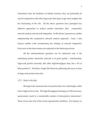 7
interactions  form  the  backbone  of  cellular  function,  they  can  potentially  be 
used in conjunction with other large‐scale data types to get more insights into 
the  functioning  of  the  cell.    All  the  above  questions  have  prompted  two 
different  approaches  to  analyze  protein  interaction  data:    comparative 
network analysis and network integration.  In this thesis, I present two studies 
implementing  the  comparative  network  analysis  approach.    Later,  I  also 
discuss  another  work  incorporating  the  strategy  of  network  integration.  
Overviews of the three studies are explained in the following sections. 
All  the  aforementioned  questions  can  be  addressed  only  if  the 
underlying  protein  interaction  network  is  of  good  quality.    Unfortunately, 
large‐scale  protein  networks,  like  other  high‐throughput  data,  has  a  lot  of 
false‐positives14.  Therefore, I begin this thesis by addressing the issue of noise 
in large‐scale protein networks. 
1.2.1 Noise in the data 
All large‐scale measurements and particularly new technologies suffer 
from a high level of noise.  The high‐throughput techniques of Y2H and mass‐
spectrometry result in a considerable number of false‐positive interactions14.  
These errors arise due to bias in the experimental conditions.  For instance, in 
 