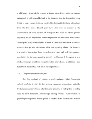 8
a Y2H assay, if one of the proteins activates transcription on its own (auto‐
activation),  it  will  invariably  lead  to  the  inference  that  the  interaction  being 
tested is true.  Hence, tools are required to distinguish the false interactions 
from  the  true  ones.    Recent  years  have  also  seen  an  increase  in  the 
accumulation  of  other  sources  of  biological  data  such  as  whole  genome 
sequence, mRNA expression, protein expression and functional annotation13.  
This is particularly advantageous as some of these data sets can be utilized to 
reinforce  true  protein  interactions  while  downgrading  others.    For  instance, 
true  protein  interactions  have  been  shown  to  have  high  mRNA  expression 
correlation  for  the  corresponding  genes26.    In  Chapter  2,  I  propose  a  new 
method to assign confidence scores to protein interactions.  In addition, I also 
benchmark this method with other existing methods. 
1.2.2 Comparative network analysis 
The  first  method  of  protein  network  analysis,  called  Comparative 
network  analysis,  is  akin  to  the  genome  sequence  comparison  methods.  
Evolutionary conservation is a fundamental principle in biology that is widely 
used  to  infer  functional  relationships  among  species.    Conservation  of 
protein/gene sequences across species is used to make function and domain 
 