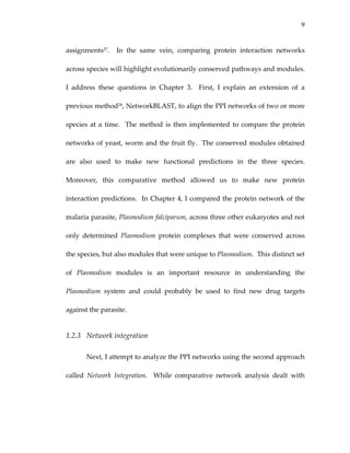 9
assignments27.    In  the  same  vein,  comparing  protein  interaction  networks 
across species will highlight evolutionarily conserved pathways and modules.  
I  address  these  questions  in  Chapter  3.    First,  I  explain  an  extension  of  a 
previous method28, NetworkBLAST, to align the PPI networks of two or more 
species at a time.  The method is then implemented to compare the protein 
networks of yeast, worm and the fruit fly.  The conserved modules obtained 
are  also  used  to  make  new  functional  predictions  in  the  three  species.  
Moreover,  this  comparative  method  allowed  us  to  make  new  protein 
interaction predictions.  In Chapter 4, I compared the protein network of the 
malaria parasite, Plasmodium falciparum, across three other eukaryotes and not 
only  determined  Plasmodium  protein  complexes  that  were  conserved  across 
the species, but also modules that were unique to Plasmodium.  This distinct set 
of  Plasmodium  modules  is  an  important  resource  in  understanding  the 
Plasmodium  system  and  could  probably  be  used  to  find  new  drug  targets 
against the parasite. 
1.2.3 Network integration 
Next, I attempt to analyze the PPI networks using the second approach 
called  Network  Integration.    While  comparative  network  analysis  dealt  with 
 