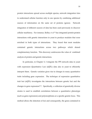 10
protein interactions spread across multiple species, network integration tries 
to understand cellular function only in one species by combining additional 
sources  of  information  on  the  same  set  of  proteins  (genes).    Network 
integration of different sources of data has been used previously to discover 
cellular machinery.  For instance, Kelley et al.29 has integrated protein‐protein 
interactions with genetic interactions in yeast to produce modules that were 
enriched  in  both  types  of  interactions.    They  found  that  most  modules 
contained  genetic  interactions  across  two  pathways  which  shared 
complementary function.  This discovery underscores the value of  combined 
analysis of protein and genetic interactions. 
In  particular,  in  Chapter  5,  I  integrate  the  PPI  network  data  in  yeast 
with  expression  Quantitative  Loci  (eQTL)  data  also  in  yeast  to  efficiently 
interpret them.  Genetic variation gives rise to changes in many quantitative 
traits  including  gene  expression.    The  technique  of  expression  quantitative 
trait  loci  (eQTL)  investigates  the  interactions  between  genetic  loci  and  the 
changes in gene expression30,31.  Specifically, a collection of genetically diverse 
strains  is  used  to  establish  correlations  between  a  quantitative  phenotype 
(such as gene expression) and polymorphisms at a specific genetic locus.  This 
method allows the detection of loci and consequently, the genes contained in 
 