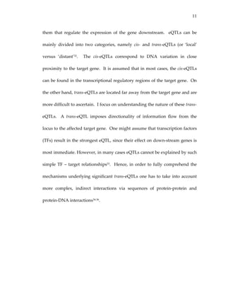 11
them  that  regulate  the  expression  of  the  gene  downstream.    eQTLs  can  be 
mainly  divided  into  two  categories,  namely  cis‐  and  trans‐eQTLs  (or  ‘local’ 
versus  ‘distant’32.    The  cis‐eQTLs  correspond  to  DNA  variation  in  close 
proximity to the target gene.  It is assumed that in most cases, the cis‐eQTLs 
can be found in the transcriptional regulatory regions of the target gene.  On 
the other hand, trans‐eQTLs are located far away from the target gene and are 
more difficult to ascertain.  I focus on understanding the nature of these trans‐
eQTLs.    A  trans‐eQTL  imposes  directionality  of  information  flow  from  the 
locus to the affected target gene.  One might assume that transcription factors 
(TFs) result in the strongest eQTL, since their effect on down‐stream genes is 
most immediate. However, in many cases eQTLs cannot be explained by such 
simple TF – target relationships33.  Hence, in order to fully comprehend the 
mechanisms underlying significant trans‐eQTLs one has to take into account 
more  complex,  indirect  interactions  via  sequences  of  protein‐protein  and 
protein‐DNA interactions34‐36.  
 