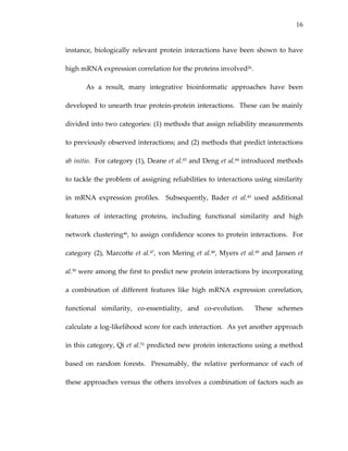 16
instance, biologically relevant protein interactions have been shown to have 
high mRNA expression correlation for the proteins involved26. 
As  a  result,  many  integrative  bioinformatic  approaches  have  been 
developed to unearth true protein‐protein interactions.  These can be mainly 
divided into two categories: (1) methods that assign reliability measurements 
to previously observed interactions; and (2) methods that predict interactions 
ab initio.  For category (1), Deane et al.43 and Deng et al.44 introduced methods 
to tackle the problem of assigning reliabilities to interactions using similarity 
in  mRNA  expression  profiles.    Subsequently,  Bader  et  al.45  used  additional 
features  of  interacting  proteins,  including  functional  similarity  and  high 
network clustering46, to assign confidence scores to protein interactions.  For 
category (2), Marcotte et al.47, von Mering et al.48, Myers et al.49 and Jansen et 
al.50 were among the first to predict new protein interactions by incorporating 
a  combination  of  different  features  like  high  mRNA  expression  correlation, 
functional  similarity,  co‐essentiality,  and  co‐evolution.    These  schemes 
calculate a log‐likelihood score for each interaction.  As yet another approach 
in this category, Qi et al.51 predicted new protein interactions using a method 
based  on  random  forests.    Presumably,  the  relative  performance  of  each  of 
these approaches versus the others involves a combination of factors such as 
 
