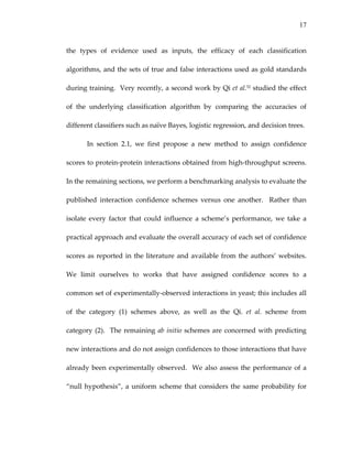 17
the  types  of  evidence  used  as  inputs,  the  efficacy  of  each  classification 
algorithms, and the sets of true and false interactions used as gold standards 
during training.  Very recently, a second work by Qi et al.52 studied the effect 
of  the  underlying  classification  algorithm  by  comparing  the  accuracies  of 
different classifiers such as naïve Bayes, logistic regression, and decision trees.   
In  section  2.1,  we  first  propose  a  new  method  to  assign  confidence 
scores to protein‐protein interactions obtained from high‐throughput screens.  
In the remaining sections, we perform a benchmarking analysis to evaluate the 
published  interaction  confidence  schemes  versus  one  another.    Rather  than 
isolate  every  factor  that  could  influence  a  scheme’s  performance,  we  take  a 
practical approach and evaluate the overall accuracy of each set of confidence 
scores as reported in the literature and available from the authors’ websites.  
We  limit  ourselves  to  works  that  have  assigned  confidence  scores  to  a 
common set of experimentally‐observed interactions in yeast; this includes all 
of  the  category  (1)  schemes  above,  as  well  as  the  Qi.  et  al.  scheme  from 
category (2).  The remaining ab initio schemes are concerned with predicting 
new interactions and do not assign confidences to those interactions that have 
already been experimentally observed.  We also assess the performance of a 
“null hypothesis”, a uniform scheme that considers the same probability for 
 