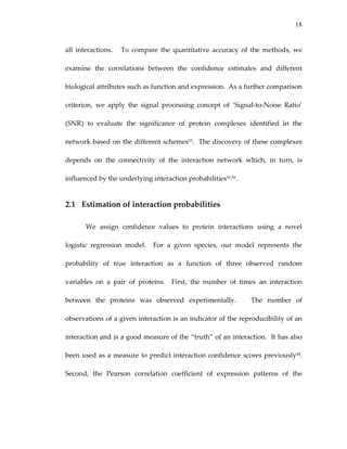 18
all  interactions.      To  compare  the  quantitative  accuracy  of  the  methods,  we 
examine  the  correlations  between  the  confidence  estimates  and  different 
biological attributes such as function and expression.  As a further comparison 
criterion,  we  apply  the  signal  processing  concept  of  ‘Signal‐to‐Noise  Ratio’ 
(SNR)  to  evaluate  the  significance  of  protein  complexes  identified  in  the 
network based on the different schemes53.  The discovery of these complexes 
depends  on  the  connectivity  of  the  interaction  network  which,  in  turn,  is 
influenced by the underlying interaction probabilities53,54.  
2.1 Estimation of interaction probabilities 
We  assign  confidence  values  to  protein  interactions  using  a  novel 
logistic  regression  model.    For  a  given  species,  our  model  represents  the 
probability  of  true  interaction  as  a  function  of  three  observed  random 
variables  on  a  pair  of  proteins.    First,  the  number  of  times  an  interaction 
between  the  proteins  was  observed  experimentally.      The  number  of 
observations of a given interaction is an indicator of the reproducibility of an 
interaction and is a good measure of the “truth” of an interaction.  It has also 
been used as a measure to predict interaction confidence scores previously44.  
Second,  the  Pearson  correlation  coefficient  of  expression  patterns  of  the 
 