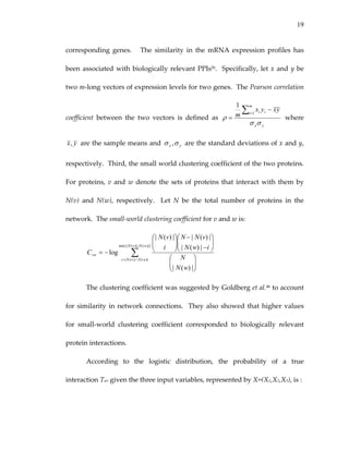 19
corresponding  genes.      The  similarity  in  the  mRNA  expression  profiles  has 
been associated with biologically relevant PPIs26.  Specifically, let x and y be 
two m‐long vectors of expression levels for two genes.  The Pearson correlation 
coefficient  between  the  two  vectors  is  defined  as 
yx
m
i ii yxyx
m
σσ
ρ
∑=
−
=
1
1
  where 
yx,  are the sample means and  yx σσ ,  are the standard deviations of x and y, 
respectively.  Third, the small world clustering coefficient of the two proteins.  
For proteins, v and w denote the sets of proteins that interact with them by 
N(v)  and  N(w),  respectively.    Let  N  be  the  total  number  of  proteins  in  the 
network.  The small‐world clustering coefficient for v and w is:  
∑∩=
⎟⎟
⎠
⎞
⎜⎜
⎝
⎛
⎟⎟
⎠
⎞
⎜⎜
⎝
⎛
−
−
⎟⎟
⎠
⎞
⎜⎜
⎝
⎛
−=
)|}(|)|,(min{|
)|()(|
|)(|
|)(|
|)(||)(|
log
wNvN
wNvNi
vw
wN
N
iwN
vNN
i
vN
C   
The clustering coefficient was suggested by Goldberg et al.46 to account 
for similarity in network connections.  They also showed that higher values 
for  small‐world  clustering  coefficient  corresponded  to  biologically  relevant 
protein interactions. 
According  to  the  logistic  distribution,  the  probability  of  a  true 
interaction Tuv given the three input variables, represented by X=(X1,X2,X3), is : 
 