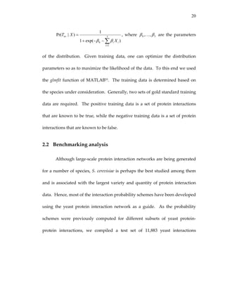 20
∑=
−−+
= 3
1
0 )exp(1
1
)|Pr(
i
ii
uv
X
XT
ββ
,  where  30 ,, ββ K   are  the  parameters 
of  the  distribution.    Given  training  data,  one  can  optimize  the  distribution 
parameters so as to maximize the likelihood of the data.  To this end we used 
the glmfit function of MATLAB55.  The training data is determined based on 
the species under consideration.  Generally, two sets of gold standard training 
data are required.  The positive training data is a set of protein interactions 
that are known to be true, while the negative training data is a set of protein 
interactions that are known to be false. 
2.2 Benchmarking analysis 
Although large‐scale protein interaction networks are being generated 
for a number of species, S. cerevisiae is perhaps the best studied among them 
and is associated with the largest variety and quantity of protein interaction 
data.  Hence, most of the interaction probability schemes have been developed 
using  the  yeast  protein  interaction  network  as  a  guide.    As  the  probability 
schemes  were  previously  computed  for  different  subsets  of  yeast  protein‐
protein  interactions,  we  compiled  a  test  set  of  11,883  yeast  interactions 
 