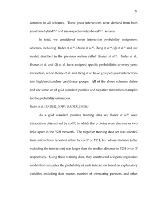 21
common  to  all  schemes.    These  yeast  interactions  were  derived  from  both 
yeast two‐hybrid18,20 and mass‐spectrometry‐based12,17  screens. 
In  total,  we  considered  seven  interaction  probability  assignment 
schemes, including  Bader et al.45, Deane et al.43, Deng et al.44, Qi et al.51 and our 
model,  descibed  in  the  previous  section  called  Sharan  et  al.54.    Bader  et  al., 
Sharan et al. and Qi et al. have assigned specific probabilities to every yeast 
interaction, while Deane et al. and Deng et al. have grouped yeast interactions 
into  high/medium/low  confidence  groups.    All  of  the  above  schemes  define 
and use some set of gold standard positive and negative interaction examples 
for the probability estimation. 
Bader et al. (BADER_LOW / BADER_HIGH) 
As  a  gold  standard  positive  training  data  set,  Bader  et  al.45  used 
interactions determined by co‐IP, in which the proteins were also one or two 
links apart in the Y2H network.  The negative training data set was selected 
from interactions reported either by co‐IP or Y2H, but whose distance (after 
excluding the interaction) was larger than the median distance in Y2H or co‐IP 
respectively.  Using these training data, they constructed a logistic regression 
model that computes the probability of each interaction based on explanatory 
variables  including  data  source,  number  of  interacting  partners,  and  other 
 