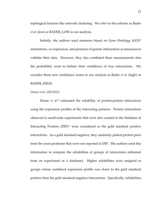 22
topological features like network clustering.  We refer to this scheme as Bader 
et al. (low) or BADER_LOW in our analysis.   
Initially,  the  authors  used  measures  based  on  Gene  Ontology  (GO)56 
annotations, co‐expression, and presence of genetic interactions as measures to 
validate their data.   However, they also combined these measurements into 
the  probability  score  to  bolster  their  confidence  of  true  interactions.    We 
consider these new confidence scores in our analysis as Bader et al. (high) or 
BADER_HIGH. 
Deane et al. (DEANE) 
Deane  et  al.43  estimated  the  reliability  of  protein‐protein  interactions 
using the expression profiles of the interacting partners.  Protein interactions 
observed in small‐scale experiments that were also curated in the Database of 
Interacting  Proteins  (DIP)37  were  considered  as  the  gold  standard  positive 
interactions.  As a gold standard negative, they randomly picked protein pairs 
from the yeast proteome that were not reported in DIP.  The authors used this 
information  to  compute  the  reliabilities  of  groups  of  interactions  (obtained 
from  an  experiment  or  a  database).    Higher  reliabilities  were  assigned  to 
groups  whose  combined  expression  profile  was  closer  to  the  gold  standard 
positive than the gold standard negative interactions.  Specifically, reliabilities 
 